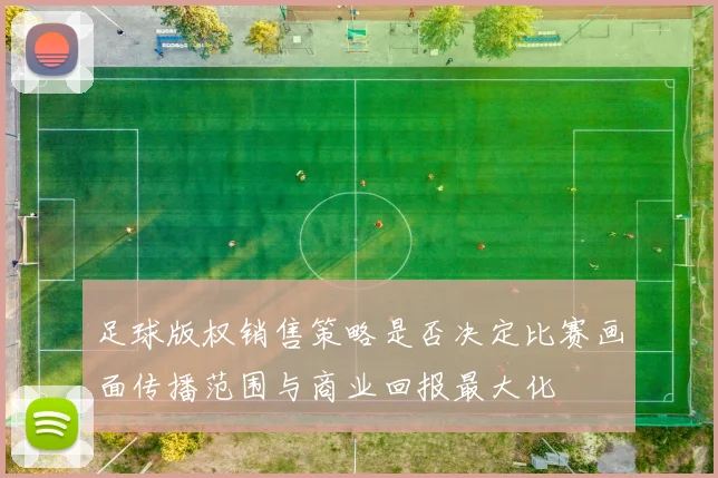足球版权销售策略是否决定比赛画面传播范围与商业回报最大化