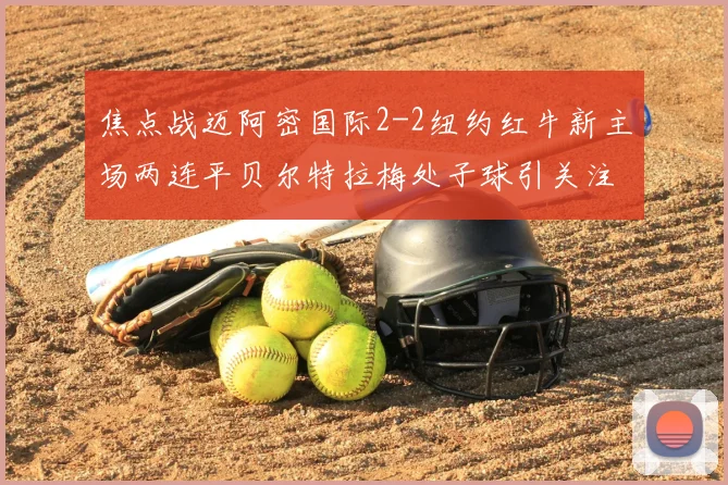 焦点战迈阿密国际2-2纽约红牛新主场两连平贝尔特拉梅处子球引关注
